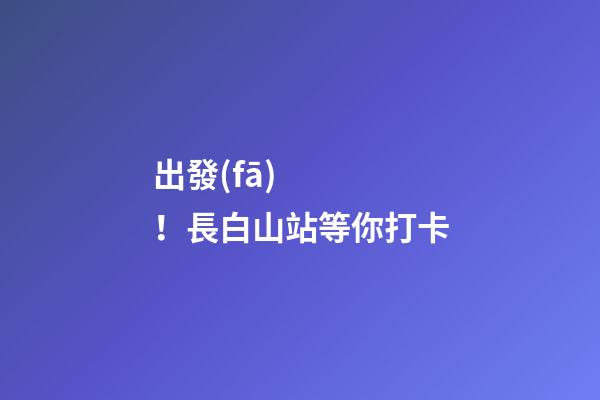 出發(fā)！長白山站等你打卡